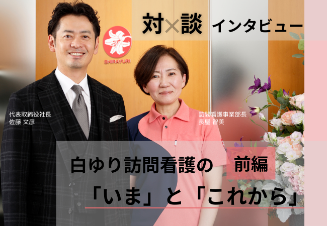 【対談インタビュー前編】白ゆり訪問看護の「いま」と「これから」に迫る 【対談インタビュー前編】白ゆり訪問看護の「いま」と「これから」に迫る